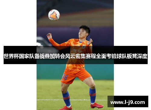 世界杯国家队备战叠加转会风云密集赛程全面考验球队板凳深度