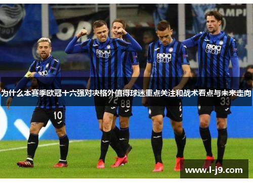 为什么本赛季欧冠十六强对决格外值得球迷重点关注和战术看点与未来走向 为什么本赛季欧冠十六强对决格外值得球迷重点关注和战术看点与未来走向