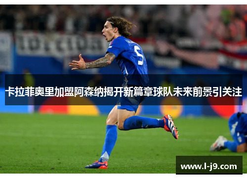 卡拉菲奥里加盟阿森纳揭开新篇章球队未来前景引关注