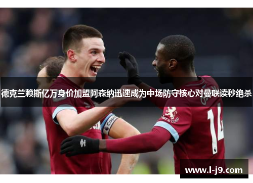 德克兰赖斯亿万身价加盟阿森纳迅速成为中场防守核心对曼联读秒绝杀 德克兰赖斯亿万身价加盟阿森纳迅速成为中场防守核心对曼联读秒绝杀