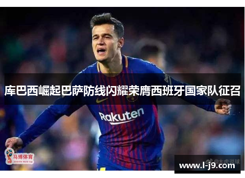 库巴西崛起巴萨防线闪耀荣膺西班牙国家队征召 库巴西崛起巴萨防线闪耀荣膺西班牙国家队征召