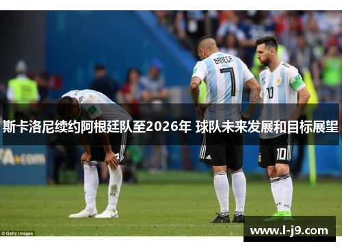 斯卡洛尼续约阿根廷队至2026年 球队未来发展和目标展望 斯卡洛尼续约阿根廷队至2026年 球队未来发展和目标展望