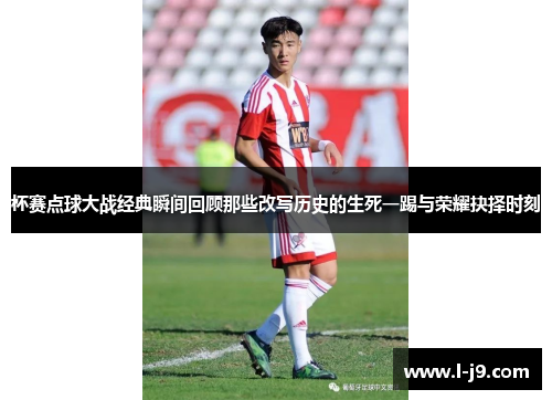 杯赛点球大战经典瞬间回顾那些改写历史的生死一踢与荣耀抉择时刻 杯赛点球大战经典瞬间回顾那些改写历史的生死一踢与荣耀抉择时刻