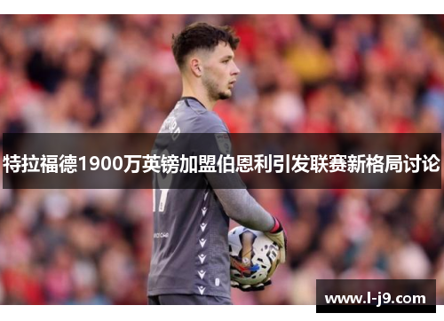 特拉福德1900万英镑加盟伯恩利引发联赛新格局讨论 特拉福德1900万英镑加盟伯恩利引发联赛新格局讨论