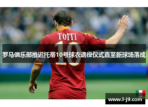 罗马俱乐部推迟托蒂10号球衣退役仪式直至新球场落成 罗马俱乐部推迟托蒂10号球衣退役仪式直至新球场落成