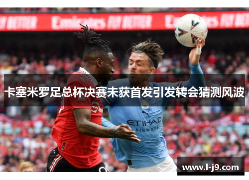 卡塞米罗足总杯决赛未获首发引发转会猜测风波