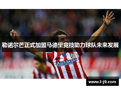 勒诺尔芒正式加盟马德里竞技助力球队未来发展
