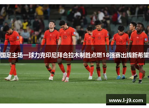 国足主场一球力克印尼拜合拉木制胜点燃18强赛出线新希望