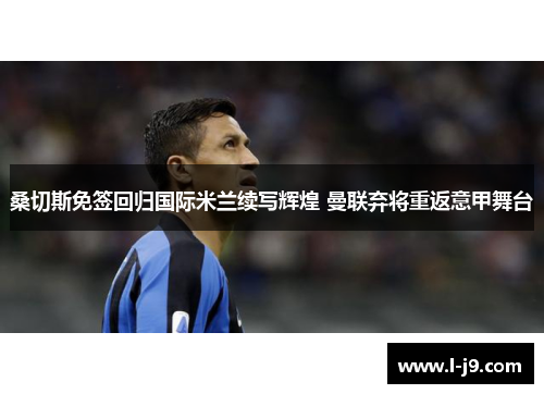 桑切斯免签回归国际米兰续写辉煌 曼联弃将重返意甲舞台