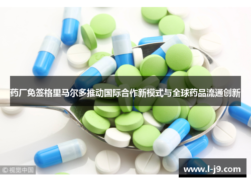 药厂免签格里马尔多推动国际合作新模式与全球药品流通创新