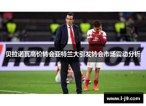 贝拉诺瓦高价转会亚特兰大引发转会市场震动分析