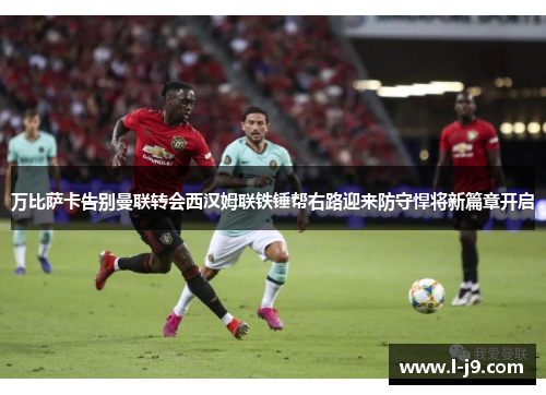 万比萨卡告别曼联转会西汉姆联铁锤帮右路迎来防守悍将新篇章开启