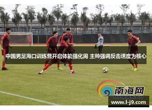 中国男足海口训练营开启体能强化周 主帅强调反击速度为核心 中国男足海口训练营开启体能强化周 主帅强调反击速度为核心