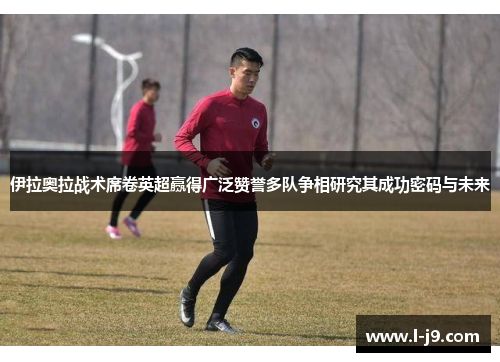 伊拉奥拉战术席卷英超赢得广泛赞誉多队争相研究其成功密码与未来 伊拉奥拉战术席卷英超赢得广泛赞誉多队争相研究其成功密码与未来