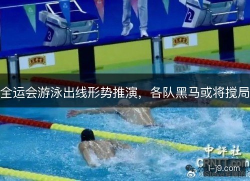 全运会游泳出线形势推演,各队黑马或将搅局 全运会游泳出线形势推演,各队黑马或将搅局