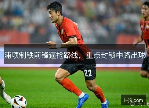 浦项制铁前锋逼抢路线,重点封锁中路出球 浦项制铁前锋逼抢路线,重点封锁中路出球