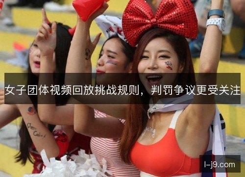 女子团体视频回放挑战规则,判罚争议更受关注 女子团体视频回放挑战规则,判罚争议更受关注